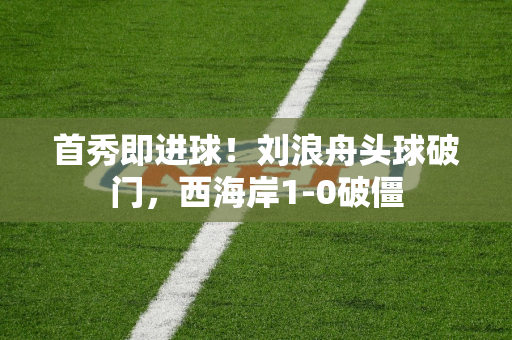 首秀即进球！刘浪舟头球破门，西海岸1-0破僵